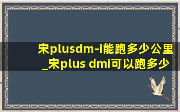 宋plusdm-i能跑多少公里_宋plus dmi可以跑多少公里